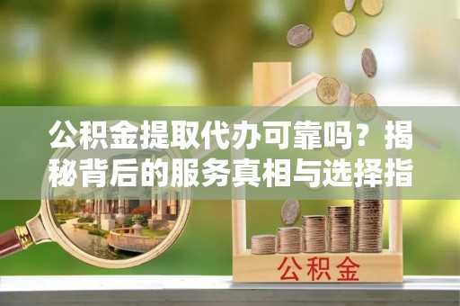 善化公积金提取代办可靠吗？揭秘背后的服务真相与选择指南