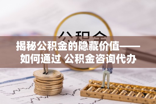 善化揭秘公积金的隐藏价值——如何通过 公积金咨询代办提取 优化财富管理