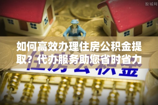 善化如何高效办理住房公积金提取？代办服务助您省时省力