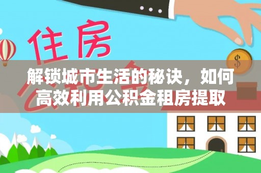 善化解锁城市生活的秘诀，如何高效利用公积金租房提取