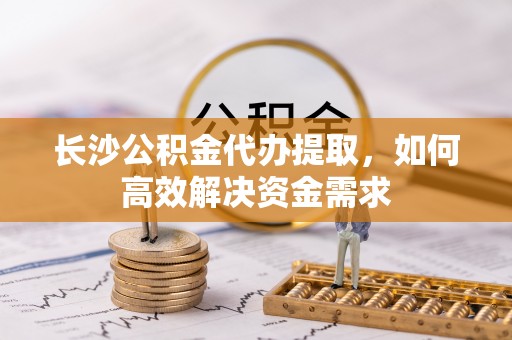 善化长沙公积金代办提取，如何高效解决资金需求