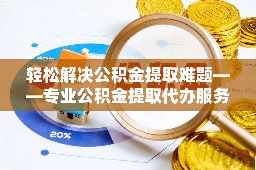 善化轻松解决公积金提取难题——专业公积金提取代办服务详解