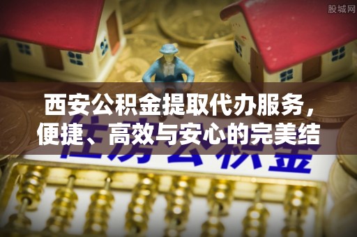 善化西安公积金提取代办服务，便捷、高效与安心的完美结合