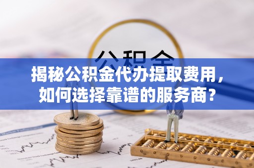 善化揭秘公积金代办提取费用，如何选择靠谱的服务商？