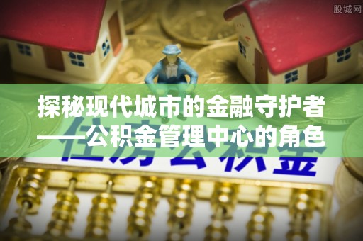 善化探秘现代城市的金融守护者——公积金管理中心的角色与使命