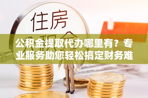 善化公积金提取代办哪里有？专业服务助您轻松搞定财务难题