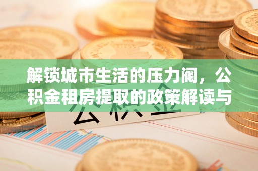 善化解锁城市生活的压力阀，公积金租房提取的政策解读与实践指南