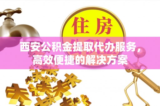 善化西安公积金提取代办服务，高效便捷的解决方案
